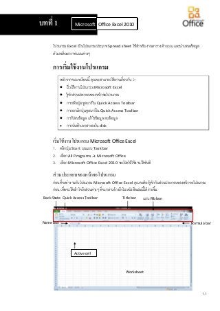 1.1
โปรแกรม Excel เป็นโปรแกรมประเภท Spread sheet ใช้สาหรับงานตาราง คานวณ และนาเสนอข้อมูล
ตัวเลขด้วยกราฟแบบต่างๆ
การเริ่มใช้งานโปรแกรม
หลังจากจบบทเรียนนี้คุณจะสามารถใช้งานเกี่ยวกับ :-
 เริ่มใช้งานโปรแกรม Microsoft Excel
 รู้จักส่วนประกอบของหน้าจอโปรแกรม
 การเพิ่มปุ่มทูลบาร์ใน Quick Access Toolbar
 การยกเลิกปุ่มทูลบาร์ใน Quick Access Toolbar
 การป้ อนข้อมูล แก้ไขข้อมูล ลบข้อมูล
 การบันทึกเอกสารลงใน disk
เริ่มใช้งานโปรแกรม Microsoft Office Excel
1. คลิกปุ่ม Start บนแถบ Task bar
2. เลือก All Programs  Microsoft Office
3. เลือก Microsoft Office Excel 2010 จะเปิดให้ใช้งานได้ทันที
ส่วนประกอบของหน้าจอโปรแกรม
ก่อนที่จะทางานกับโปรแกรม Microsoft Office Excel คุณจะต้องรู้จักกับส่วนประกอบของหน้าจอโปรแกรม
ก่อน เพื่อจะได้เข้าใจถึงส่วนต่างๆ ที่จะกล่าวอ้างถึงในหนังสือเล่มนี้ได้ง่ายขึ้น
บทที่ 1 Microsoft Office Word 2010Office Excel 2010
แถบ RibbonBack State Title barQuick Access Toolbar
Name box Formula bar
Active cell
Worksheet
 