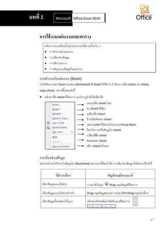 2.1
การใช้งานแผ่นงานและตาราง
หลังจากจบบทเรียนนี้คุณจะสามารถใช้งานเกี่ยวกับ :-
 การทางานกับแผ่นงาน
 การเลือกช่วงข้อมูล
 การใช้งานตาราง
 การจัดรูปแบบข้อมูลในแผ่นงาน
การทางานกับแผ่นงาน (Sheet)
ปกติแฟ้ มงานของ Excel จะแสดง Worksheet 3 sheet ให้ใช้งาน ถ้าต้องการเพิ่ม sheet, ลบ sheet,
copy sheet, ฯลฯ มีขั้นตอนดังนี้
 คลิกขวาชื่อ sheet ที่ต้องการ จะปรากฏคาสั่งให้เลือกใช้
การเลือกช่วงข้อมูล
ไม่ว่าจะทาอะไรก็ตามกับข้อมูลใน Worksheet อย่างแรกที่ต้องทาคือ การเลือกช่วงข้อมูล ซึ่งมีหลายวิธี ดังนี้
วิธีการเลือก สัญลักษณ์ของเมาส์
เลือกข้อมูลแบบเป็นช่วง วางเมาส์เป็นรูป drag คลุมข้อมูลที่ต้องการ
เลือกข้อมูลแบบเป็นช่วงห่างกัน Drag คลุมข้อมูลช่วงแรก กดปุ่ม Ctrl+drag คลุมช่วงอื่นๆ
เลือกข้อมูลทั้งคอลัมน์ ทั้งแถว คลิกส่วนหัวคอลัมน์ หรือหัวแถวที่ต้องการ
บทที่ 2 Microsoft Office Word 2007Office Excel 2010
แทรก/เพิ่ม sheet ใหม่
ลบsheet ที่เลือก
เปลี่ยนชื่อ sheet
ย้ายหรือคัดลอก sheet
แสดง code ที่เขียนในโปรแกรม Visual Basic
ป้ องกันการแก้ไขข้อมูลใน sheet
เปลี่ยนสีชื่อ sheet
ซ่อน/แสดง sheet
เลือก sheet ทั้งหมด
 