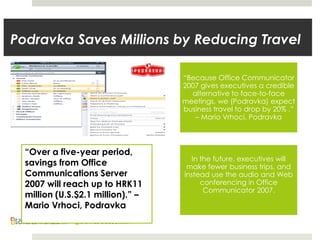 “Because Office Communicator
2007 gives executives a credible
alternative to face-to-face
meetings, we (Podravka) expect
business travel to drop by 20% .”
– Mario Vrhoci, Podravka
In the future, executives will
make fewer business trips, and
instead use the audio and Web
conferencing in Office
Communicator 2007.
Podravka Saves Millions by Reducing Travel
“Over a five-year period,
savings from Office
Communications Server
2007 will reach up to HRK11
million (U.S.$2.1 million).” –
Mario Vrhoci, Podravka
 