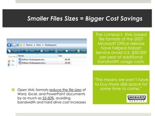 Smaller Files Sizes = Bigger Cost Savings
The compact, XML-based
file formats of the 2007
Microsoft Office release
have helped Hobart
Service avoid U.S. $50,000
per year of additional
bandwidth usage costs.
“This means we won’t have
to buy more disk space for
some time to come.” Open XML formats reduce the file sizes of
Word, Excel, and PowerPoint documents
by as much as 25-50%, avoiding
bandwidth and hard drive cost increases
 