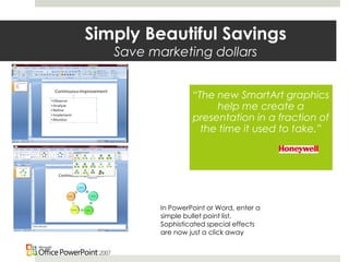 Simply Beautiful Savings
Save marketing dollars
In PowerPoint or Word, enter a
simple bullet point list.
Sophisticated special effects
are now just a click away
“The new SmartArt graphics
help me create a
presentation in a fraction of
the time it used to take.”
 