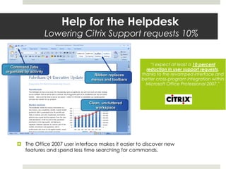  The Office 2007 user interface makes it easier to discover new
features and spend less time searching for commands.
Help for the Helpdesk
Lowering Citrix Support requests 10%
“I expect at least a 10 percent
reduction in user support requests,
thanks to the revamped interface and
better cross-program integration within
Microsoft Office Professional 2007.”
Ribbon replaces
menus and toolbars
Clean, uncluttered
workspace
Command Tabs
organized by activity
 
