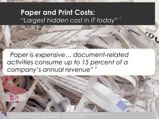 Paper and Print Costs:
“Largest hidden cost in IT today”
1
“Paper is expensive… document-related
activities consume up to 15 percent of a
company’s annual revenue”
2
1
CIO Magazine, Oct 2005 Why CIOs Should Care About Rising Printing and Paper Costs
2
Xerox Global Services, March 2008 Whitepaper - The "Less Paper Office"
 