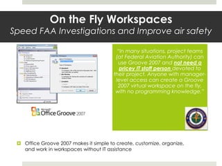  Office Groove 2007 makes it simple to create, customize, organize,
and work in workspaces without IT assistance
On the Fly Workspaces
Speed FAA Investigations and Improve air safety
“In many situations, project teams
(at Federal Aviation Authority) can
use Groove 2007 and not need a
pricey IT staff person devoted to
their project. Anyone with manager-
level access can create a Groove
2007 virtual workspace on the fly,
with no programming knowledge.”
 