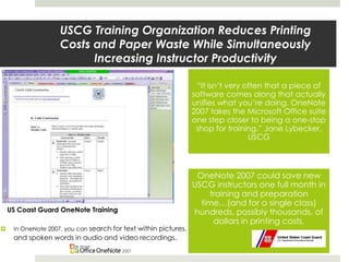  In OneNote 2007, you can search for text within pictures,
and spoken words in audio and video recordings.
USCG Training Organization Reduces Printing
Costs and Paper Waste While Simultaneously
Increasing Instructor Productivity
“It isn’t very often that a piece of
software comes along that actually
unifies what you’re doing. OneNote
2007 takes the Microsoft Office suite
one step closer to being a one-stop
shop for training.” Jane Lybecker,
USCG
OneNote 2007 could save new
USCG instructors one full month in
training and preparation
time…(and for a single class)
hundreds, possibly thousands, of
dollars in printing costs.
US Coast Guard OneNote Training
 