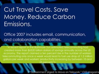 Cut Travel Costs. Save
Money. Reduce Carbon
Emissions.
Office 2007 includes email, communication,
and collaboration capabilities.
5 “Government Urged to Move on Telework,” CIO Magazine
 