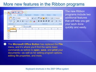 More new features in the Ribbon programs The new Ribbon programs include two additional features that will help you get your work done quickly and easily.  The  Microsoft Office Button  has replaced the  File  menu, and it’s where you’ll find the same basic commands as before to  open ,  save , and  print  your documents—as well as for setting program options, editing file properties, and more. 