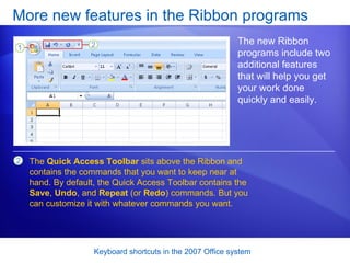 More new features in the Ribbon programs The new Ribbon programs include two additional features that will help you get your work done quickly and easily.  The  Quick Access Toolbar  sits above the Ribbon and contains the commands that you want to keep near at hand. By default, the Quick Access Toolbar contains the  Save ,  Undo , and  Repeat  (or  Redo ) commands. But you can customize it with whatever commands you want. 