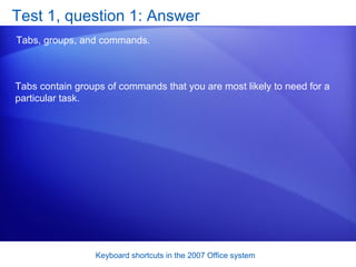 Test 1, question 1: Answer Tabs, groups, and commands.  Tabs contain groups of commands that you are most likely to need for a particular task. 