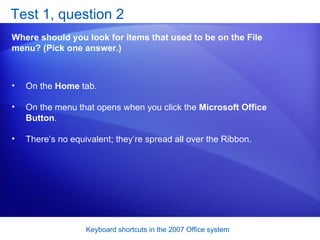 Test 1, question 2 Where should you look for items that used to be on the File menu? (Pick one answer.) On the  Home  tab.  On the menu that opens when you click the  Microsoft Office Button .  There’s no equivalent; they’re spread all over the Ribbon.  
