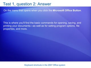 Test 1, question 2: Answer On the menu that opens when you click the  Microsoft Office Button .  This is where you’ll find the basic commands for opening, saving, and printing your documents—as well as for setting program options, file properties, and more. 