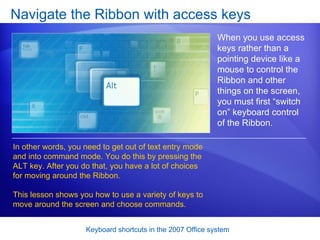 Navigate the Ribbon with access keys When you use access keys rather than a pointing device like a mouse to control the Ribbon and other things on the screen, you must first “switch on” keyboard control of the Ribbon. In other words, you need to get out of text entry mode and into command mode. You do this by pressing the ALT key. After you do that, you have a lot of choices for moving around the Ribbon. This lesson shows you how to use a variety of keys to move around the screen and choose commands.  