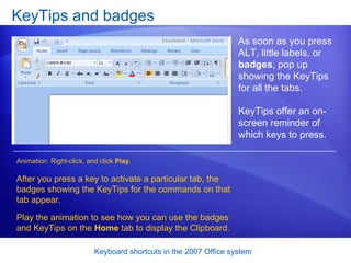 KeyTips and badges As soon as you press ALT, little labels, or  badges , pop up showing the KeyTips for all the tabs. KeyTips offer an on-screen reminder of which keys to press. After you press a key to activate a particular tab, the badges showing the KeyTips for the commands on that tab appear.  Play the animation to see how you can use the badges and KeyTips on the  Home  tab to display the Clipboard.  Animation: Right-click, and click  Play . 
