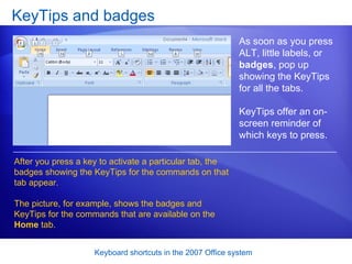KeyTips and badges As soon as you press ALT, little labels, or  badges , pop up showing the KeyTips for all the tabs. KeyTips offer an on-screen reminder of which keys to press. After you press a key to activate a particular tab, the badges showing the KeyTips for the commands on that tab appear.  The picture, for example, shows the badges and KeyTips for the commands that are available on the  Home  tab.  