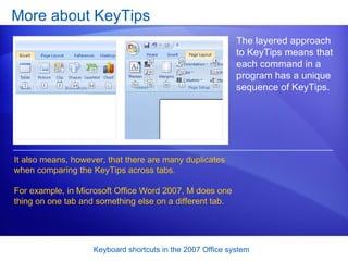More about KeyTips The layered approach to KeyTips means that each command in a program has a unique sequence of KeyTips. It also means, however, that there are many duplicates when comparing the KeyTips across tabs.  For example, in Microsoft Office Word 2007, M does one thing on one tab and something else on a different tab.  