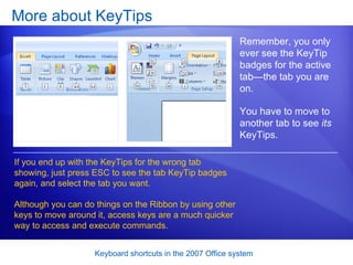 More about KeyTips Remember, you only ever see the KeyTip badges for the active tab—the tab you are on.  If you end up with the KeyTips for the wrong tab showing, just press ESC to see the tab KeyTip badges again, and select the tab you want. Although you can do things on the Ribbon by using other keys to move around it, access keys are a much quicker way to access and execute commands. You have to move to another tab to see  its  KeyTips.  