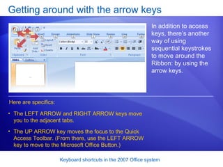 Getting around with the arrow keys In addition to access keys, there’s another way of using sequential keystrokes to move around the Ribbon: by using the arrow keys.  Here are specifics: The LEFT ARROW and RIGHT ARROW keys move you to the adjacent tabs.  The UP ARROW key moves the focus to the Quick Access Toolbar. (From there, use the LEFT ARROW key to move to the Microsoft Office Button.)  