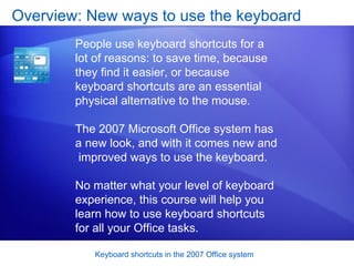 Overview: New ways to use the keyboard People use keyboard shortcuts for a lot of reasons: to save time, because they find it easier, or because keyboard shortcuts are an essential physical alternative to the mouse.  The 2007 Microsoft Office system has a new look, and with it comes new and  improved ways to use the keyboard. No matter what your level of keyboard experience, this course will help you learn how to use keyboard shortcuts for all your Office tasks.  
