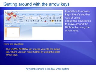 Getting around with the arrow keys In addition to access keys, there’s another way of using sequential keystrokes to move around the Ribbon: by using the arrow keys.  Here are specifics: The DOWN ARROW key moves you into the active tab, where you can move further by using the other arrow keys.  