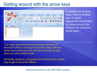 Getting around with the arrow keys In addition to access keys, there’s another way of using sequential keystrokes to move around the Ribbon: by using the arrow keys.  The major improvement over previous versions of Microsoft Office in moving around the screen with the arrow keys is that you can use them to move up and down as well as side to side. Generally speaking, navigating around like this is a great way to get to know the Ribbon.  
