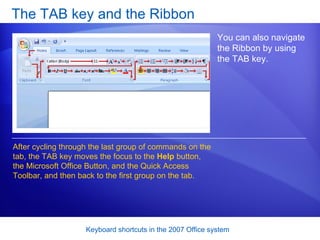 The TAB key and the Ribbon You can also navigate the Ribbon by using the TAB key.  After cycling through the last group of commands on the tab, the TAB key moves the focus to the  Help  button, the Microsoft Office Button, and the Quick Access Toolbar, and then back to the first group on the tab. 