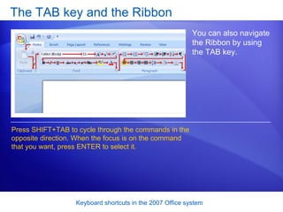 The TAB key and the Ribbon You can also navigate the Ribbon by using the TAB key.  Press SHIFT+TAB to cycle through the commands in the opposite direction. When the focus is on the command that you want, press ENTER to select it. 