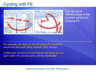Cycling with F6 You can get to different areas of the program window by pressing F6.  For example, the figure on the left shows F6 movement around the Microsoft Office Outlook ®  2007 window.  In Mail view, the focus moves between the folder list, the open folder, the preview pane, and the  To-Do Bar .  