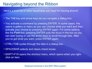 The TAB key and arrow keys let you navigate a dialog box.  You activate a command by pressing ENTER. In some cases, this opens a gallery or menu so you can choose what you want and then activate your choice by pressing ENTER again. For some options, like the  Font  box, pressing ENTER puts the focus in the box so you can start typing or use the arrow keys to scroll through lists. After you’ve got what you want, press ENTER again.  CTRL+TAB cycles through the tabs in a dialog box.  SPACEBAR selects and clears check boxes.  SHIFT+F10 opens the shortcut menu, which opens when you right-click an item.  Navigating beyond the Ribbon Here’s a brief list of other keystrokes you need for moving around: 