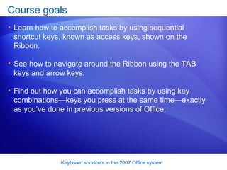 Course goals Learn how to accomplish tasks by using sequential shortcut keys, known as access keys, shown on the Ribbon. See how to navigate around the Ribbon using the TAB keys and arrow keys. Find out how you can accomplish tasks by using key combinations—keys you press at the same time—exactly as you’ve done in previous versions of Office.  