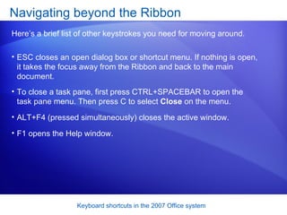 ESC closes an open dialog box or shortcut menu. If nothing is open, it takes the focus away from the Ribbon and back to the main document.  Navigating beyond the Ribbon Here’s a brief list of other keystrokes you need for moving around.  To close a task pane, first press CTRL+SPACEBAR to open the task pane menu. Then press C to select  Close  on the menu.  ALT+F4 (pressed simultaneously) closes the active window.  F1 opens the Help window.  