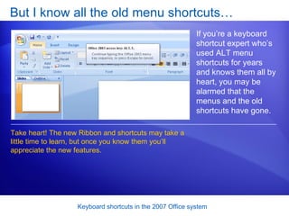 But I know all the old menu shortcuts… If you’re a keyboard shortcut expert who’s used ALT menu shortcuts for years and knows them all by heart, you may be alarmed that the menus and the old shortcuts have gone.  Take heart! The new Ribbon and shortcuts may take a little time to learn, but once you know them you’ll appreciate the new features. 