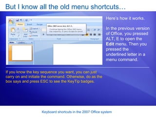 But I know all the old menu shortcuts… Here’s how it works.  If you know the key sequence you want, you can just carry on and initiate the command. Otherwise, do as the box says and press ESC to see the KeyTip badges.  In the previous version of Office, you pressed ALT, E to open the  Edit  menu. Then you pressed the underlined letter in a menu command.  