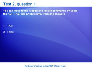 Test 2, question 1 You can move to the Ribbon and initiate commands by using the ALT, TAB, and ENTER keys. (Pick one answer.) True. False.  