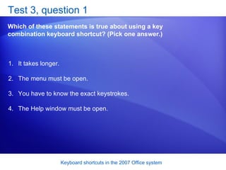 Test 3, question 1 Which of these statements is true about using a key combination keyboard shortcut? (Pick one answer.) It takes longer.  The menu must be open.  You have to know the exact keystrokes.  The Help window must be open.  