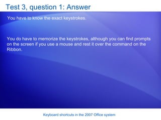 Test 3, question 1: Answer You have to know the exact keystrokes.  You do have to memorize the keystrokes, although you can find prompts on the screen if you use a mouse and rest it over the command on the Ribbon. 