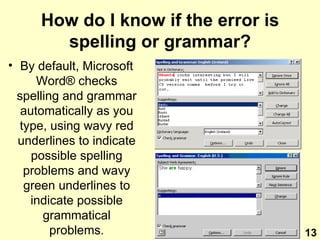 How do I know if the error is spelling or grammar? By default, Microsoft Word ®  checks spelling and grammar automatically as you type, using wavy red underlines to indicate possible spelling problems and wavy green underlines to indicate possible grammatical problems. 13 