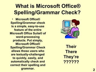 What is Microsoft Office ®  Spelling/Grammar Check?   Microsoft Office ®  Spelling/Grammar check is a simple, easy-to-use feature of the entire Microsoft Office Suite ®  of word-processing products. Put simply, Microsoft Office ®  Spelling/Grammar Check allows those users who are textually-challenged to quickly, easily, and automatically check and correct their spelling and grammar. Their There They’re ?????? 2 