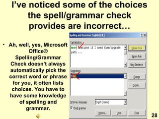 I’ve noticed some of the choices the spell/grammar check provides are incorrect… Ah, well, yes, Microsoft Office ® Spelling/Grammar Check doesn’t always automatically pick the correct word or phrase for you, it often lists choices. You have to have some knowledge of spelling and grammar. 28 
