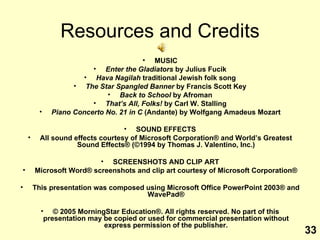 Resources and Credits MUSIC Enter the Gladiators  by Julius Fucik Hava Nagilah  traditional Jewish folk song The Star Spangled Banner  by Francis Scott Key Back to School  by Afroman That’s All, Folks!  by Carl W. Stalling Piano Concerto No. 21 in C  (Andante) by Wolfgang Amadeus Mozart SOUND EFFECTS All sound effects courtesy of Microsoft Corporation ®  and World’s Greatest Sound Effects ® (©1994 by Thomas J. Valentino, Inc.) SCREENSHOTS AND CLIP ART Microsoft Word® screenshots and clip art courtesy of Microsoft Corporation® This presentation was composed using Microsoft Office PowerPoint 2003® and WavePad® © 2005 MorningStar Education®. All rights reserved. No part of this presentation may be copied or used for commercial presentation without express permission of the publisher. 33 