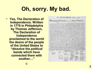 Oh, sorry. My bad. Yes, The Declaration of Independence. Written in 1776 in Philadelphia by Thomas Jefferson, The Declaration of Independence proclaimed to the world the desire of the people of the United States to “dissolve the political bands which have connected them with another…” 7 