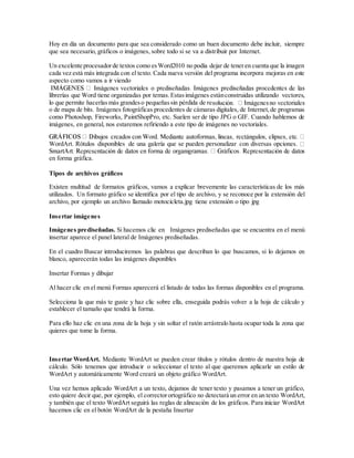 Hoy en día un documento para que sea considerado como un buen documento debe incluir, siempre
que sea necesario, gráficos o imágenes, sobre todo si se va a distribuir por Internet.
Un excelente procesadorde textos como esWord2010 no podía dejar de teneren cuenta que la imagen
cada vez está más integrada con el texto. Cada nueva versión del programa incorpora mejoras en este
aspecto como vamos a ir viendo
librerías que Word tiene organizadas por temas.Estasimágenes estánconstruidas utilizando vectores,
lo que permite hacerlasmás grandeso pequeñassin pérdida de re
o de mapa de bits. Imágenes fotográficas procedentes de cámaras digitales, de Internet,de programas
como Photoshop, Fireworks, PaintShopPro, etc. Suelen ser de tipo JPG o GIF. Cuando hablemos de
imágenes, en general, nos estaremos refiriendo a este tipo de imágenes no vectoriales.
WordArt. Rótulos disponibles de una galería que se pueden personalizar con diversas opciones.
en forma gráfica.
Tipos de archivos gráficos
Existen multitud de formatos gráficos, vamos a explicar brevemente las características de los más
utilizados. Un formato gráfico se identifica por el tipo de archivo, y se reconoce por la extensión del
archivo, por ejemplo un archivo llamado motocicleta.jpg tiene extensión o tipo jpg
Insertar imágenes
Imágenes prediseñadas. Si hacemos clic en Imágenes prediseñadas que se encuentra en el menú
insertar aparece el panel lateral de Imágenes prediseñadas.
En el cuadro Buscar introduciremos las palabras que describan lo que buscamos, si lo dejamos en
blanco, aparecerán todas las imágenes disponibles
Insertar Formas y dibujar
Al hacer clic en el menú Formas aparecerá el listado de todas las formas disponibles en el programa.
Selecciona la que más te guste y haz clic sobre ella, enseguida podrás volver a la hoja de cálculo y
establecer el tamaño que tendrá la forma.
Para ello haz clic en una zona de la hoja y sin soltar el ratón arrástralo hasta ocupar toda la zona que
quieres que tome la forma.
Insertar WordArt. Mediante WordArt se pueden crear títulos y rótulos dentro de nuestra hoja de
cálculo. Sólo tenemos que introducir o seleccionar el texto al que queremos aplicarle un estilo de
WordArt y automáticamente Word creará un objeto gráfico WordArt.
Una vez hemos aplicado WordArt a un texto, dejamos de tener texto y pasamos a tener un gráfico,
esto quiere decir que, por ejemplo, el correctorortográfico no detectará un error en un texto WordArt,
y también que el texto WordArt seguirá las reglas de alineación de los gráficos. Para iniciar WordArt
hacemos clic en el botón WordArt de la pestaña Insertar
 