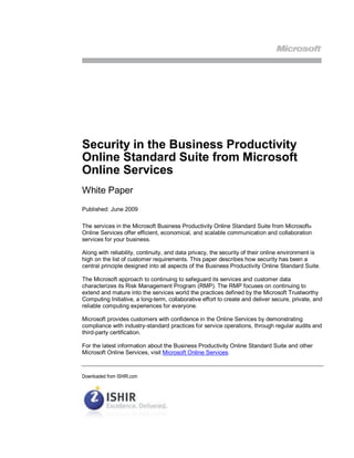 Security in the Business Productivity
Online Standard Suite from Microsoft
Online Services
White Paper
Published: June 2009

The services in the Microsoft Business Productivity Online Standard Suite from Microsoft®
Online Services offer efficient, economical, and scalable communication and collaboration
services for your business.

Along with reliability, continuity, and data privacy, the security of their online environment is
high on the list of customer requirements. This paper describes how security has been a
central principle designed into all aspects of the Business Productivity Online Standard Suite.

The Microsoft approach to continuing to safeguard its services and customer data
characterizes its Risk Management Program (RMP). The RMP focuses on continuing to
extend and mature into the services world the practices defined by the Microsoft Trustworthy
Computing Initiative, a long-term, collaborative effort to create and deliver secure, private, and
reliable computing experiences for everyone.

Microsoft provides customers with confidence in the Online Services by demonstrating
compliance with industry-standard practices for service operations, through regular audits and
third-party certification.

For the latest information about the Business Productivity Online Standard Suite and other
Microsoft Online Services, visit Microsoft Online Services.



Downloaded from ISHIR.com
 