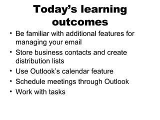 Today’s learning outcomes Be familiar with additional features for managing your email Store business contacts and create distribution lists Use Outlook’s calendar feature Schedule meetings through Outlook Work with tasks