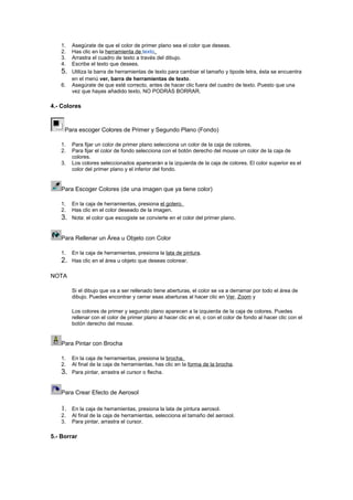 1.
2.
3.
4.

5.
6.

Asegúrate de que el color de primer plano sea el color que deseas.
Has clic en la herramienta de texto.
Arrastra el cuadro de texto a través del dibujo.
Escribe el texto que desees.
Utiliza la barra de herramientas de texto para cambiar el tamaño y tipode letra, ésta se encuentra
en el menú ver, barra de herramientas de texto.
Asegúrate de que esté correcto, antes de hacer clic fuera del cuadro de texto. Puesto que una
vez que hayas añadido texto, NO PODRÁS BORRAR.

4.- Colores

Para escoger Colores de Primer y Segundo Plano (Fondo)
1.
2.
3.

Para fijar un color de primer plano selecciona un color de la caja de colores.
Para fijar el color de fondo selecciona con el botón derecho del mouse un color de la caja de
colores.
Los colores seleccionados aparecerán a la izquierda de la caja de colores. El color superior es el
color del primer plano y el inferior del fondo.

Para Escoger Colores (de una imagen que ya tiene color)
1.
2.

3.

En la caja de herramientas, presiona el gotero.
Has clic en el color deseado de la imagen.
Nota: el color que escogiste se convierte en el color del primer plano.

Para Rellenar un Área u Objeto con Color
1.

2.

En la caja de herramientas, presiona la lata de pintura.
Has clic en el área u objeto que deseas colorear.

NOTA
Si el dibujo que va a ser rellenado tiene aberturas, el color se va a derramar por todo el área de
dibujo. Puedes encontrar y cerrar esas aberturas al hacer clic en Ver, Zoom y
Los colores de primer y segundo plano aparecen a la izquierda de la caja de colores. Puedes
rellenar con el color de primer plano al hacer clic en el, o con el color de fondo al hacer clic con el
botón derecho del mouse.

Para Pintar con Brocha
1.
2.

3.

En la caja de herramientas, presiona la brocha.
Al final de la caja de herramientas, has clic en la forma de la brocha.
Para pintar, arrastra el cursor o flecha.

Para Crear Efecto de Aerosol

1.
2.
3.

En la caja de herramientas, presiona la lata de pintura aerosol.
Al final de la caja de herramientas, selecciona el tamaño del aerosol.
Para pintar, arrastra el cursor.

5.- Borrar

 