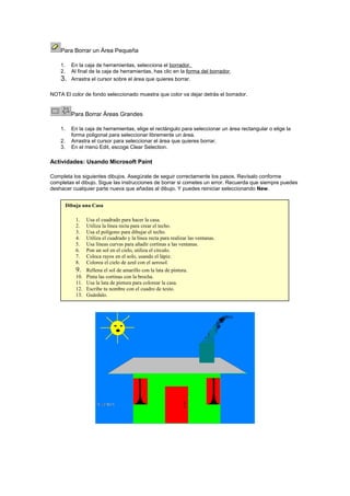 Para Borrar un Área Pequeña
1.
2.

3.

En la caja de herramientas, selecciona el borrador.
Al final de la caja de herramientas, has clic en la forma del borrador.
Arrastra el cursor sobre el área que quieres borrar.

NOTA El color de fondo seleccionado muestra que color va dejar detrás el borrador.

Para Borrar Áreas Grandes
1.
2.
3.

En la caja de herramientas, elige el rectángulo para seleccionar un área rectangular o elige la
forma poligonal para seleccionar libremente un área.
Arrastra el cursor para seleccionar el área que quieres borrar.
En el menú Edit, escoge Clear Selection.

Actividades: Usando Microsoft Paint
Completa los siguientes dibujos. Asegúrate de seguir correctamente los pasos. Revísalo conforme
completas el dibujo. Sigue las instrucciones de borrar si cometes un error. Recuerda que siempre puedes
deshacer cualquier parte nueva que añadas al dibujo. Y puedes reiniciar seleccionando New.
Dibuja una Casa
1.
2.
3.
4.
5.
6.
7.
8.

9.
10.
11.
12.
13.

Usa el cuadrado para hacer la casa.
Utiliza la línea recta para crear el techo.
Usa el polígono para dibujar el techo.
Utiliza el cuadrado y la línea recta para realizar las ventanas.
Usa líneas curvas para añadir cortinas a las ventanas.
Pon un sol en el cielo, utiliza el círculo.
Coloca rayos en el solo, usando el lápiz.
Colorea el cielo de azul con el aerosol.
Rellena el sol de amarillo con la lata de pintura.
Pinta las cortinas con la brocha.
Usa la lata de pintura para colorear la casa.
Escribe tu nombre con el cuadro de texto.
Guárdalo.

 