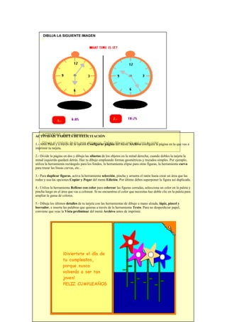 DIBUJA LA SIGUIENTE IMAGEN

ACTIVIDAD. Aros olímpicos.
ACTIVIDAD. TARJETA DE FELICITACIÓN
Dibuja el símbolo de los aros Configurar página del menú Archivo configura la
1.- Abre Paint y a través de la opción olímpicos. Debes dibujar cada aro con su color.página en la que vas a
imprimir tu tarjeta.
2.- Divide la página en dos y dibuja las siluetas de los objetos en la mitad derecha; cuando dobles la tarjeta la
mitad izquierda quedará detrás. Haz tu dibujo empleando formas geométricas y trazados simples. Por ejemplo,
utiliza la herramienta rectángulo para los fondos, la herramienta elipse para otras figuras, la herramienta curva
para trazar las líneas curvas, etc...
3.- Para duplicar figuras, activa la herramienta selección, pincha y arrastra el ratón hasta crear un área que las
rodee y usa las opciones Copiar y Pegar del menú Edición. Por último debes superponer la figura así duplicada.
4.- Utiliza la herramienta Relleno con color para colorear las figuras cerradas, selecciona un color en la paleta y
pincha luego en el área que vas a colorear. Si no encuentras el color que necesitas haz doble clic en la paleta para
ampliar la gama de colores.
5.- Dibuja los últimos detalles de tu tarjeta con las herramientas de dibujo a mano alzada, lápiz, pincel y
borrador, e inserta las palabras que quieras a través de la herramienta Texto. Para no desperdiciar papel,
conviene que veas la Vista preliminar del menú Archivo antes de imprimir.

 