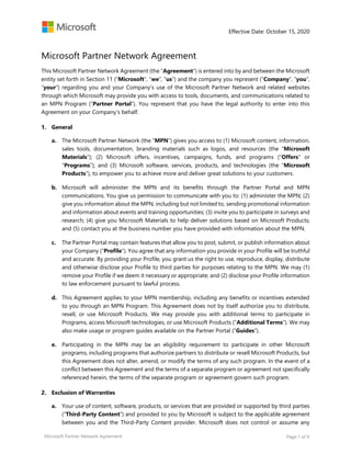 Effective Date: October 15, 2020
Microsoft Partner Network Agreement Page 1 of 9
Microsoft Partner Network Agreement
This Microsoft Partner Network Agreement (the “Agreement”) is entered into by and between the Microsoft
entity set forth in Section 11 (“Microsoft”, “we”, “us”) and the company you represent (“Company”, “you”,
“your”) regarding you and your Company’s use of the Microsoft Partner Network and related websites
through which Microsoft may provide you with access to tools, documents, and communications related to
an MPN Program (“Partner Portal”). You represent that you have the legal authority to enter into this
Agreement on your Company’s behalf.
General
a. The Microsoft Partner Network (the “MPN”) gives you access to (1) Microsoft content, information,
sales tools, documentation, branding materials such as logos, and resources (the “Microsoft
Materials”); (2) Microsoft offers, incentives, campaigns, funds, and programs ("Offers" or
“Programs”); and (3) Microsoft software, services, products, and technologies (the “Microsoft
Products”), to empower you to achieve more and deliver great solutions to your customers.
b. Microsoft will administer the MPN and its benefits through the Partner Portal and MPN
communications. You give us permission to communicate with you to: (1) administer the MPN; (2)
give you information about the MPN, including but not limited to, sending promotional information
and information about events and training opportunities; (3) invite you to participate in surveys and
research; (4) give you Microsoft Materials to help deliver solutions based on Microsoft Products;
and (5) contact you at the business number you have provided with information about the MPN.
c. The Partner Portal may contain features that allow you to post, submit, or publish information about
your Company (“Profile”). You agree that any information you provide in your Profile will be truthful
and accurate. By providing your Profile, you grant us the right to use, reproduce, display, distribute
and otherwise disclose your Profile to third parties for purposes relating to the MPN. We may (1)
remove your Profile if we deem it necessary or appropriate; and (2) disclose your Profile information
to law enforcement pursuant to lawful process.
d. This Agreement applies to your MPN membership, including any benefits or incentives extended
to you through an MPN Program. This Agreement does not by itself authorize you to distribute,
resell, or use Microsoft Products. We may provide you with additional terms to participate in
Programs, access Microsoft technologies, or use Microsoft Products (“Additional Terms”). We may
also make usage or program guides available on the Partner Portal (“Guides”).
e. Participating in the MPN may be an eligibility requirement to participate in other Microsoft
programs, including programs that authorize partners to distribute or resell Microsoft Products, but
this Agreement does not alter, amend, or modify the terms of any such program. In the event of a
conflict between this Agreement and the terms of a separate program or agreement not specifically
referenced herein, the terms of the separate program or agreement govern such program.
Exclusion of Warranties
a. Your use of content, software, products, or services that are provided or supported by third parties
(“Third-Party Content”) and provided to you by Microsoft is subject to the applicable agreement
between you and the Third-Party Content provider. Microsoft does not control or assume any
 