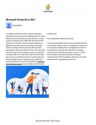 instructables
Microsoft Power BI in 2021
by prashast1
In a digital world, information is data, knowledge is
obtained from data and the knowledge of data is power.
With the advent of the internet, data became a crucial
asset for companies post-2009. With the impact of the
pandemic in 2020, the crisis has forced companies to
digitalize their operations from logistics and supply
chain to tracking customer journey. With increased
digitalization, data is produced 50 times more than that
was produced in 2015 and with time the user data will
be augmented. As a result of the magnanimity of data,
data science as a eld has evolved to analyze data and
develop insights from it. Capturing data, analyzing it,
and visualizing it in an interactive dashboard, power bi
online training course proves a highly essential tool for
professionals.
Power BI platform o ers to the world:
Companies like Abbott, Gartner are using Power BI to do
user behavior analysis and user modeling for mobile and
web apps. Power BI provides an intelligent eCommerce
ecosystem for companies like ARCADIS. An average
salary of a Power BI analyst in India can earn $113,309.
Power BI helps companies like Engie and Targus
streamline their KPIs of marketing, operations, and sales
department for organizational processes.
Microsoft Power BI in 2021: Page 1
 