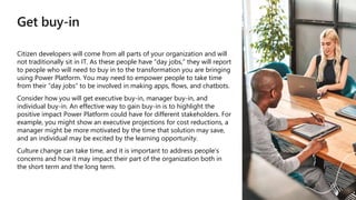 Get buy-in
Citizen developers will come from all parts of your organization and will
not traditionally sit in IT. As these people have “day jobs,” they will report
to people who will need to buy in to the transformation you are bringing
using Power Platform. You may need to empower people to take time
from their “day jobs” to be involved in making apps, flows, and chatbots.
Consider how you will get executive buy-in, manager buy-in, and
individual buy-in. An effective way to gain buy-in is to highlight the
positive impact Power Platform could have for different stakeholders. For
example, you might show an executive projections for cost reductions, a
manager might be more motivated by the time that solution may save,
and an individual may be excited by the learning opportunity.
Culture change can take time, and it is important to address people’s
concerns and how it may impact their part of the organization both in
the short term and the long term.
 