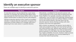 Identify an executive sponsor
Top down Bottom up
An executive sponsor may be selected by a more senior
executive. For example, the Chief Executive Officer (CEO)
may nominate the Chief Information Officer (CIO) or Head of
Digital Transformation to advance the low-code adoption.
Having an executive sponsor at the C-level is an excellent
indicator. It indicates that the organization recognizes the
importance of Power Platform as a strategic asset and is
advancing its low-code culture in a positive direction.
Alternatively, a candidate for the executive sponsor role
could emerge due to the success they've experienced with
Power Platform. For example, a business unit within the
organization, such as Finance, has organically achieved great
success with respect to their use of Power Platform. A leader,
such as the Finance Director, may then grow into the
executive sponsor role by sharing successes with other
business units across the organization.
With a bottom-up approach, the sponsor may be able to
make some progress, but they won't have formal authority
over other business units. Without clear authority, it's only a
matter of time until challenges occur that are beyond their
level of authority. For this reason, the top-down approach
has a higher probability of success. However, initial successes
with a bottom-up approach can convince leadership to
increase their level of sponsorship.
There are multiple ways to identify an executive sponsor.
 